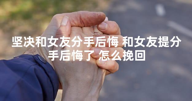 坚决和女友分手后悔 和女友提分手后悔了 怎么挽回